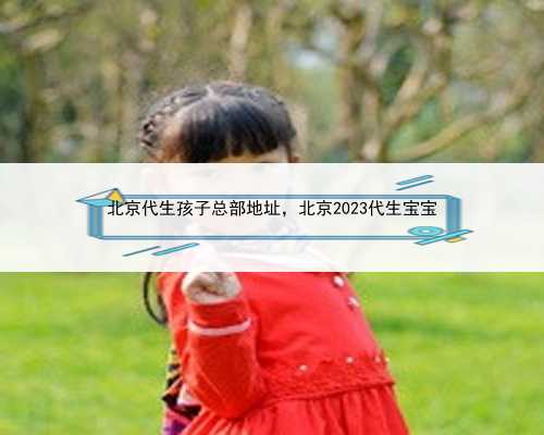 北京代生孩子总部地址，北京2023代生宝宝