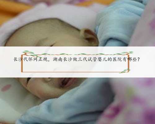 长沙代怀网正规，湖南长沙做三代试管婴儿的医院有哪些？